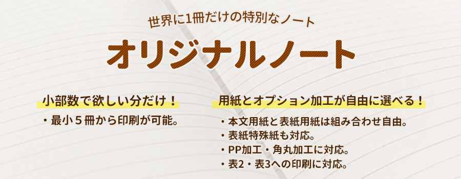 オリジナルノート印刷　中綴じ・無線綴じ。世界に1冊だけの特別なノートが作れます。最小5冊からの印刷OK。用紙とオプション加工が自由に選べます。表紙特殊紙も対応。PP加工・角丸加工に対応、表2・表3への印刷もOK！