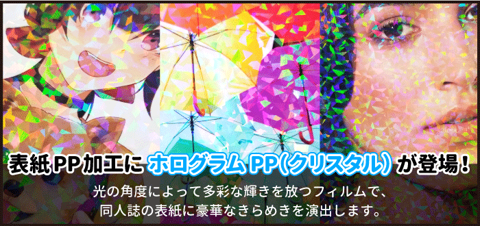 表紙PP加工にホログラムPP（クリスタル）が登場！光の角度によって多彩な輝きを放ちます。キラキラな仕上がりでイベント会場で目を引く同人誌に！PP加工について詳しくはこちらをクリック